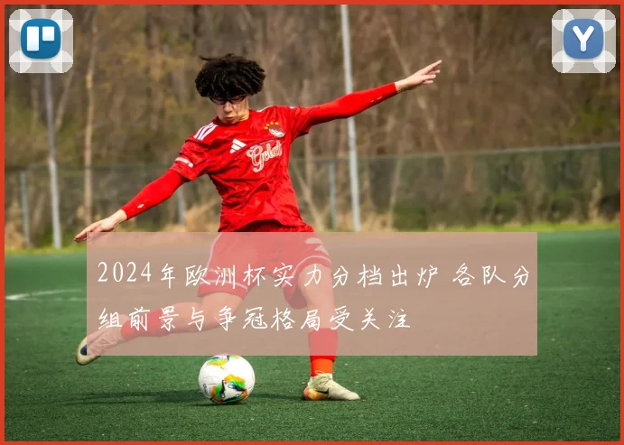 2024年欧洲杯实力分档出炉 各队分组前景与争冠格局受关注