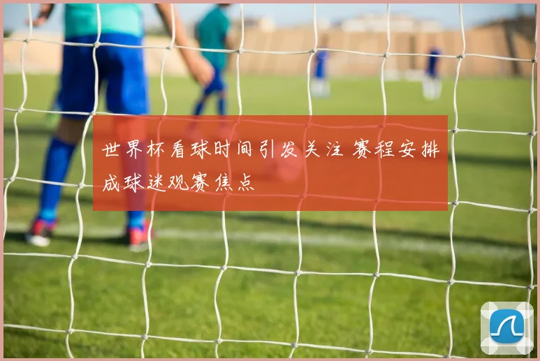 世界杯看球时间引发关注 赛程安排成球迷观赛焦点