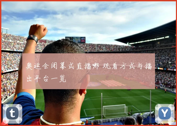 奥运会闭幕式直播哪 观看方式与播出平台一览