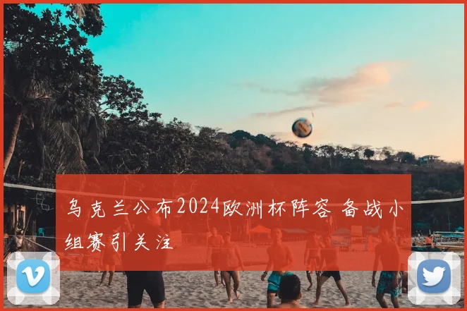 乌克兰公布2024欧洲杯阵容 备战小组赛引关注