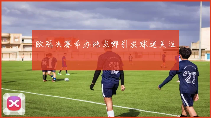 欧冠决赛举办地点哪引发球迷关注