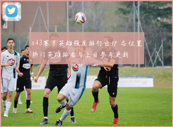 s43赛季英雄强度排行出炉 各位置热门英雄排名与上分参考更新
