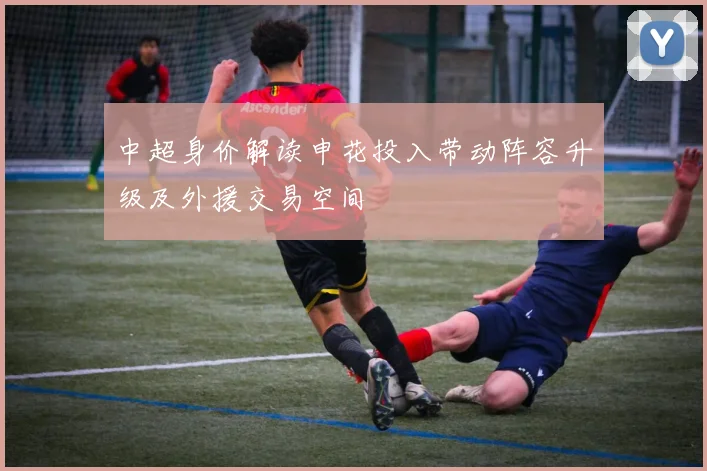 中超身价解读申花投入带动阵容升级及外援交易空间