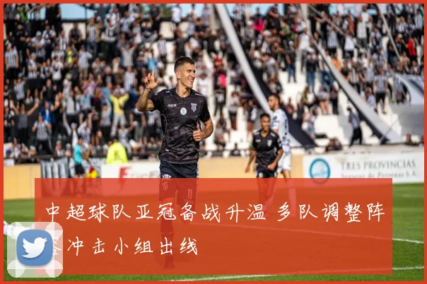 中超球队亚冠备战升温 多队调整阵容冲击小组出线