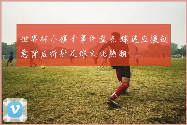 世界杯小旗子事件盘点 球迷应援创意背后折射足球文化热潮