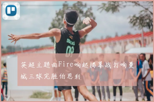 英超主题曲Fire响起揭幕战打响曼城三球完胜伯恩利