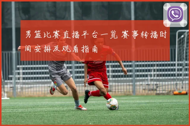 男篮比赛直播平台一览 赛事转播时间安排及观看指南