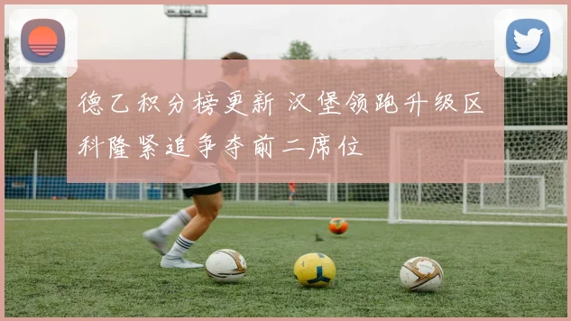 德乙积分榜更新 汉堡领跑升级区 科隆紧追争夺前二席位