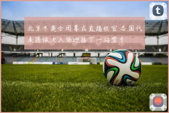北京冬奥会闭幕式直播收官 各国代表团依次入场迎接下一站雪季