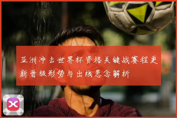 亚洲冲击世界杯资格关键战赛程更新晋级形势与出线悬念解析