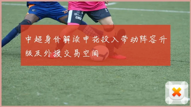 中超身价解读申花投入带动阵容升级及外援交易空间