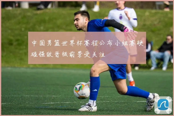 中国男篮世界杯赛程公布小组赛硬碰强敌晋级前景受关注