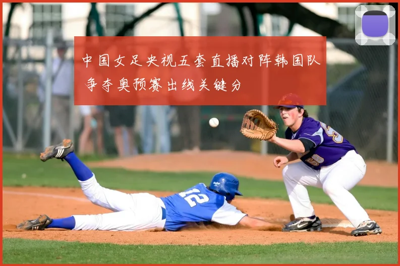 中国女足央视五套直播对阵韩国队 争夺奥预赛出线关键分