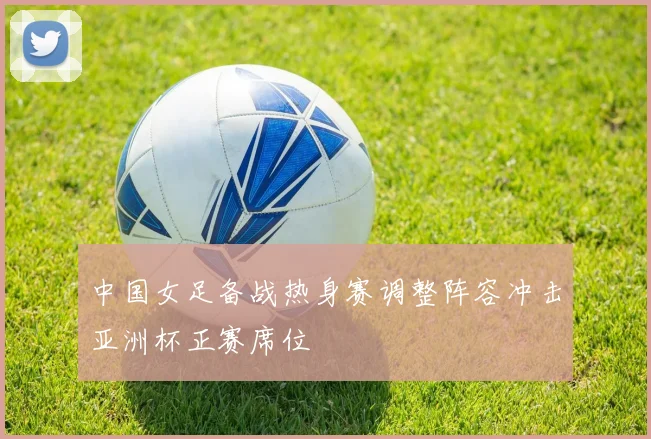 中国女足备战热身赛调整阵容冲击亚洲杯正赛席位