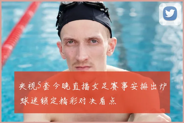 央视5套今晚直播女足赛事安排出炉 球迷锁定精彩对决看点
