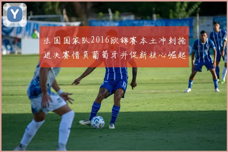 法国国家队2016欧锦赛本土冲刺抢进决赛惜负葡萄牙并促新核心崛起
