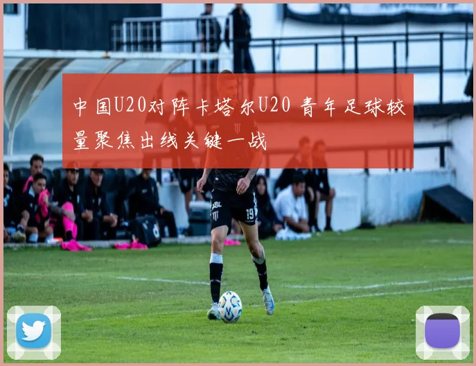 中国U20对阵卡塔尔U20 青年足球较量聚焦出线关键一战