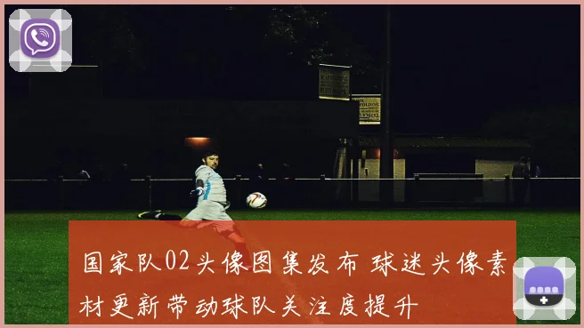 国家队02头像图集发布 球迷头像素材更新带动球队关注度提升