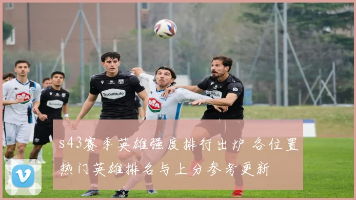s43赛季英雄强度排行出炉 各位置热门英雄排名与上分参考更新