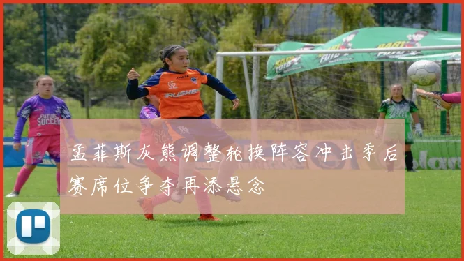 孟菲斯灰熊调整轮换阵容冲击季后赛席位争夺再添悬念