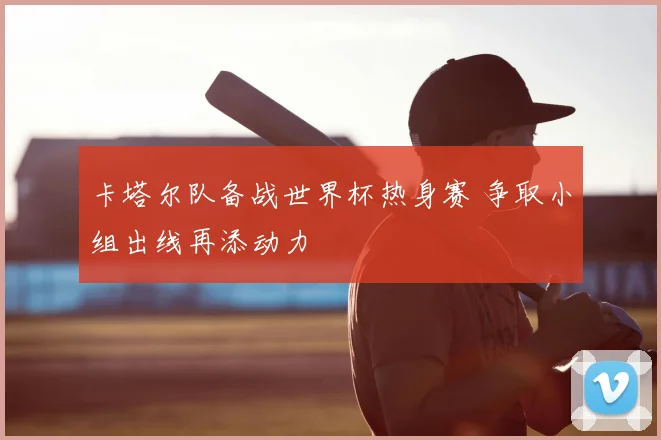 卡塔尔队备战世界杯热身赛 争取小组出线再添动力