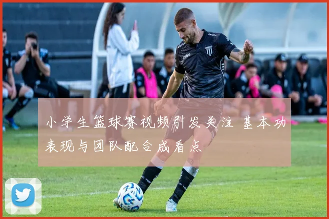 小学生篮球赛视频引发关注 基本功表现与团队配合成看点