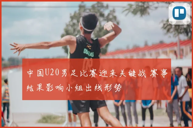 中国U20男足比赛迎来关键战 赛事结果影响小组出线形势