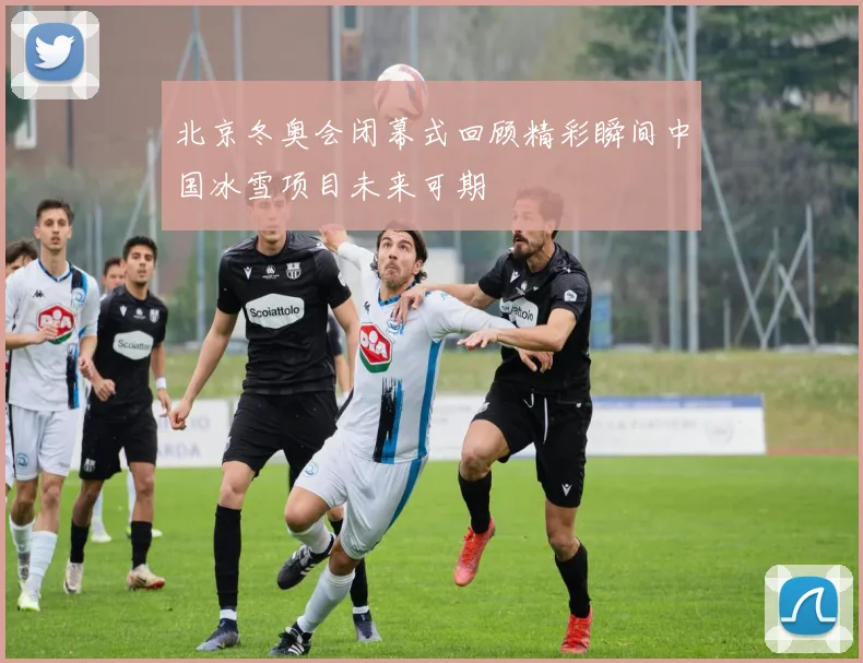 北京冬奥会闭幕式回顾精彩瞬间中国冰雪项目未来可期