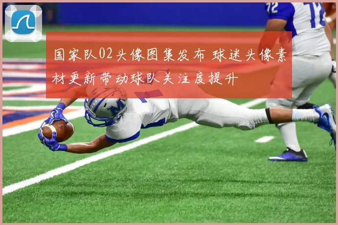 国家队02头像图集发布 球迷头像素材更新带动球队关注度提升