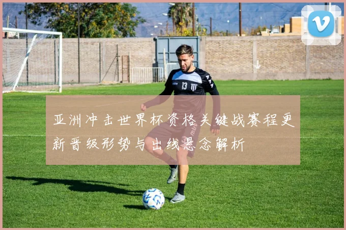 亚洲冲击世界杯资格关键战赛程更新晋级形势与出线悬念解析