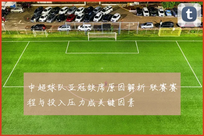 中超球队亚冠缺席原因解析 联赛赛程与投入压力成关键因素