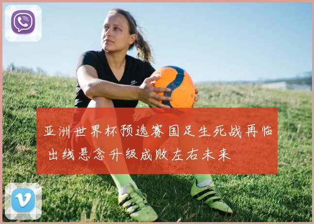 亚洲世界杯预选赛国足生死战再临 出线悬念升级成败左右未来